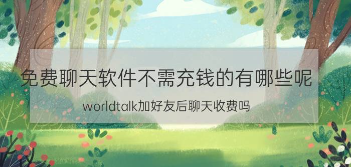 免费聊天软件不需充钱的有哪些呢 worldtalk加好友后聊天收费吗？